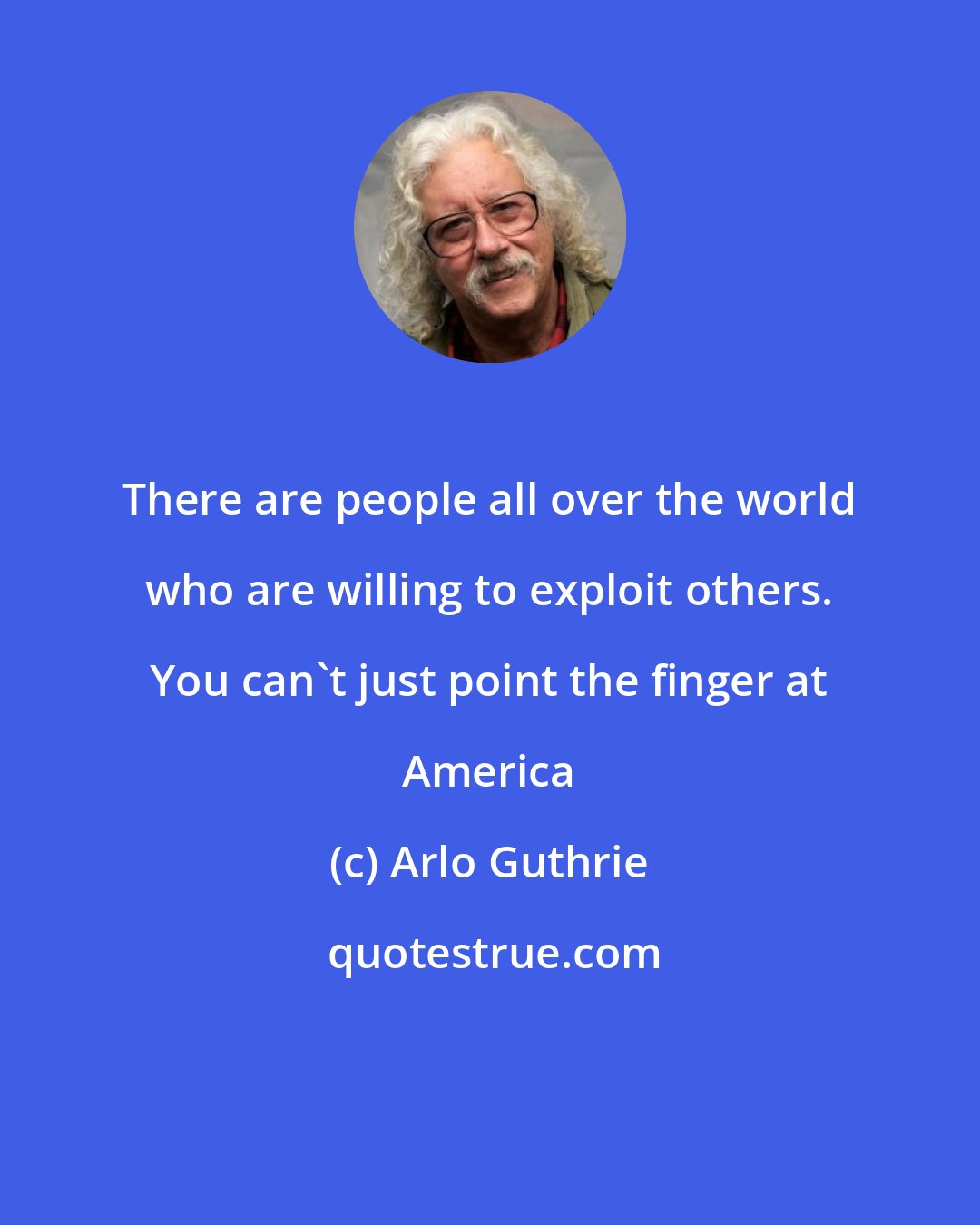 Arlo Guthrie: There are people all over the world who are willing to exploit others. You can't just point the finger at America