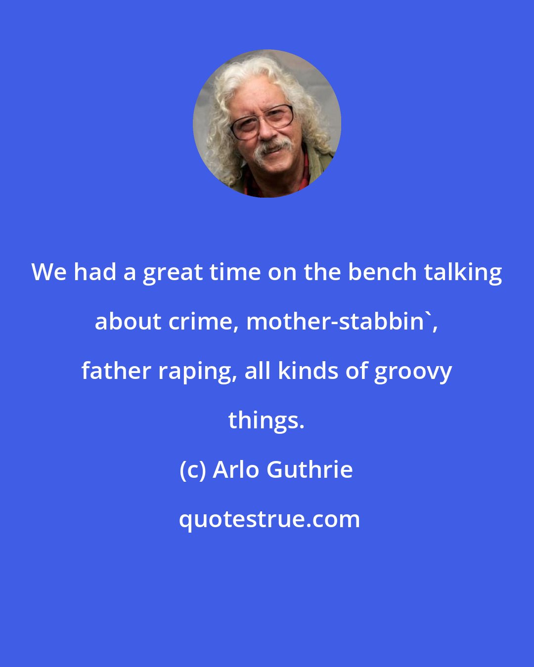 Arlo Guthrie: We had a great time on the bench talking about crime, mother-stabbin', father raping, all kinds of groovy things.