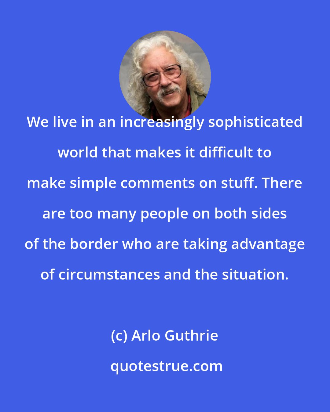 Arlo Guthrie: We live in an increasingly sophisticated world that makes it difficult to make simple comments on stuff. There are too many people on both sides of the border who are taking advantage of circumstances and the situation.