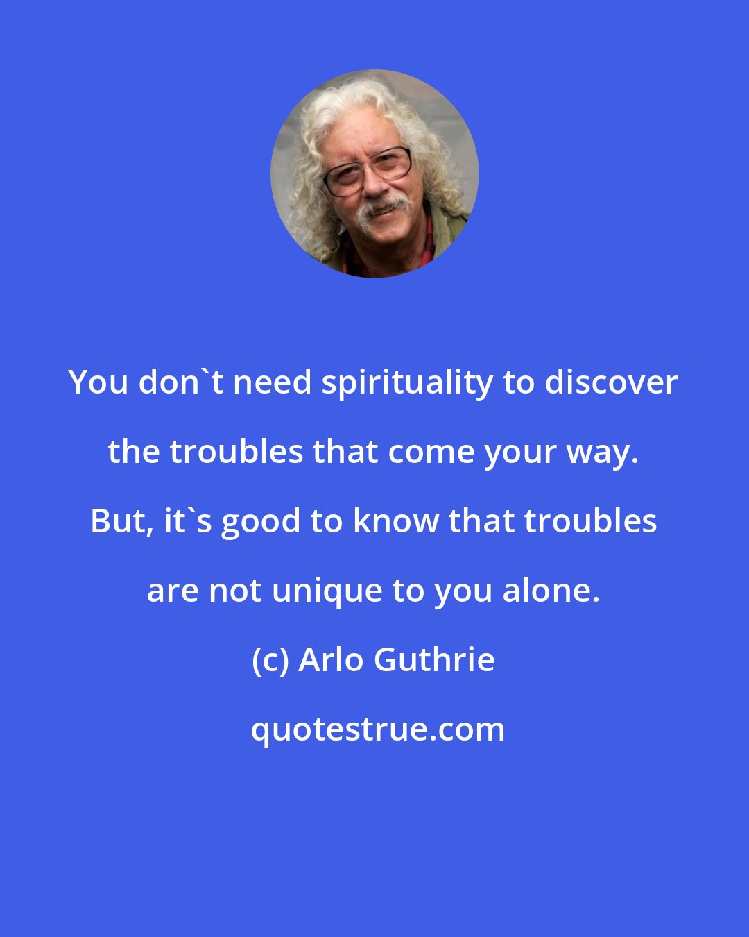 Arlo Guthrie: You don't need spirituality to discover the troubles that come your way. But, it's good to know that troubles are not unique to you alone.