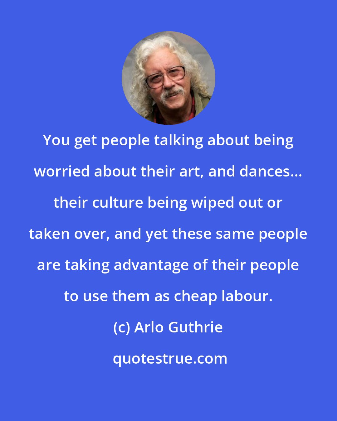 Arlo Guthrie: You get people talking about being worried about their art, and dances... their culture being wiped out or taken over, and yet these same people are taking advantage of their people to use them as cheap labour.