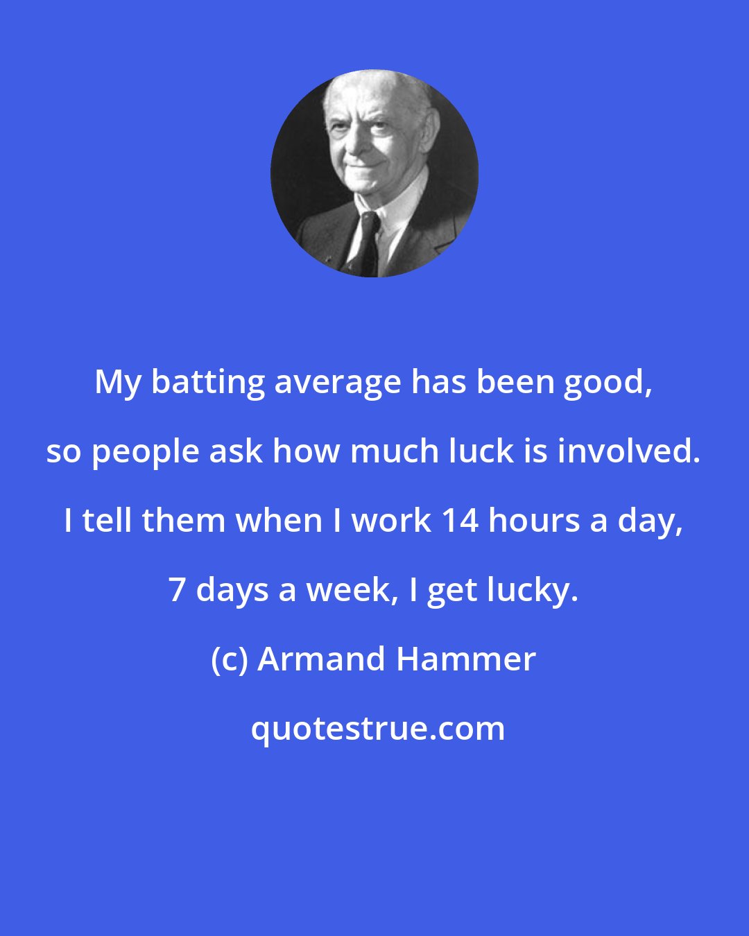 Armand Hammer: My batting average has been good, so people ask how much luck is involved. I tell them when I work 14 hours a day, 7 days a week, I get lucky.