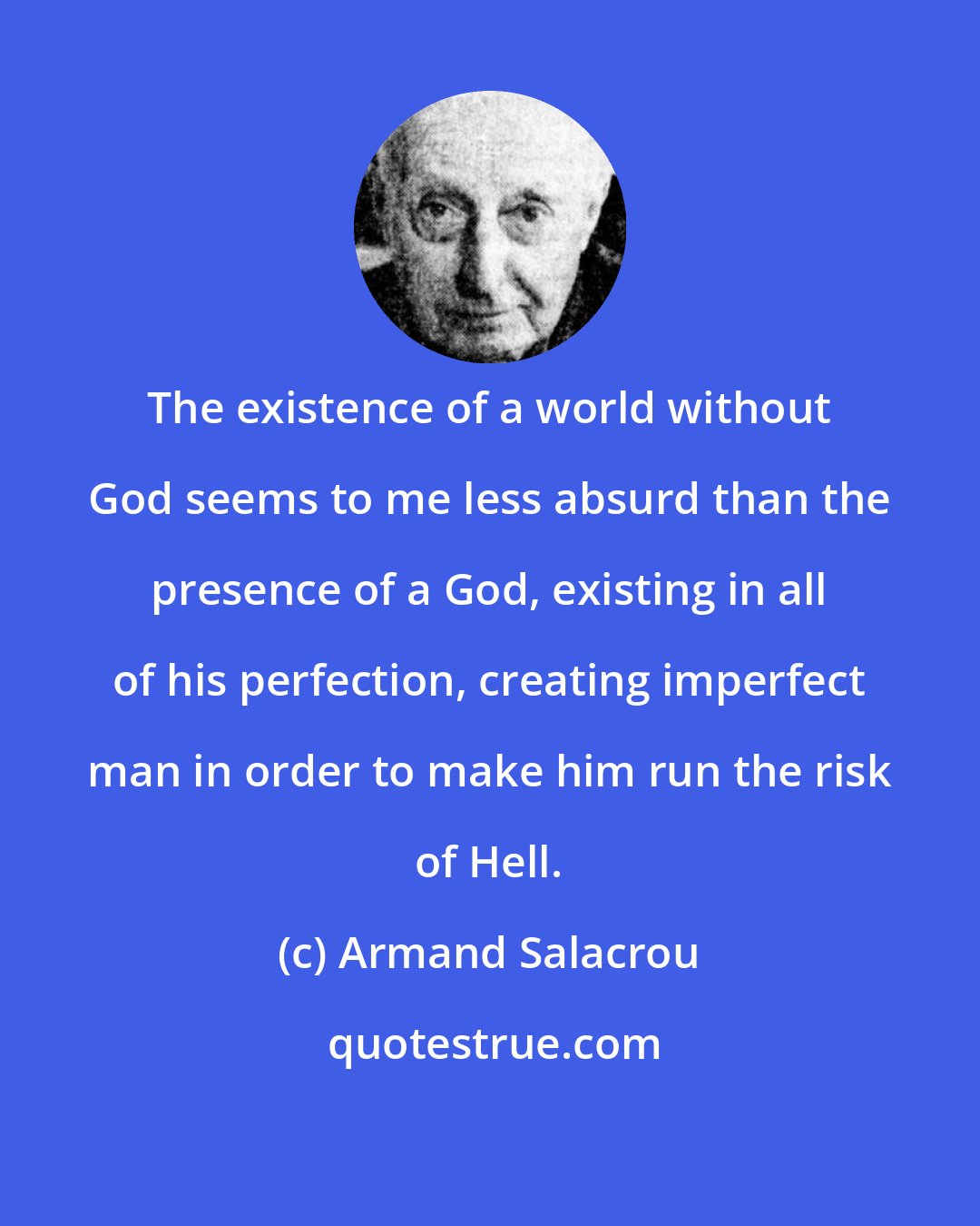 Armand Salacrou: The existence of a world without God seems to me less absurd than the presence of a God, existing in all of his perfection, creating imperfect man in order to make him run the risk of Hell.