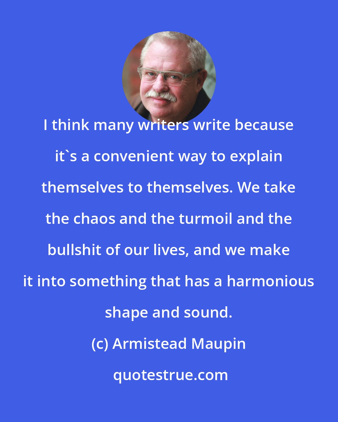 Armistead Maupin: I think many writers write because it's a convenient way to explain themselves to themselves. We take the chaos and the turmoil and the bullshit of our lives, and we make it into something that has a harmonious shape and sound.