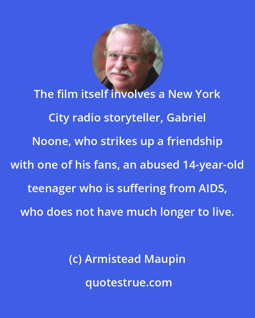 Armistead Maupin: The film itself involves a New York City radio storyteller, Gabriel Noone, who strikes up a friendship with one of his fans, an abused 14-year-old teenager who is suffering from AIDS, who does not have much longer to live.