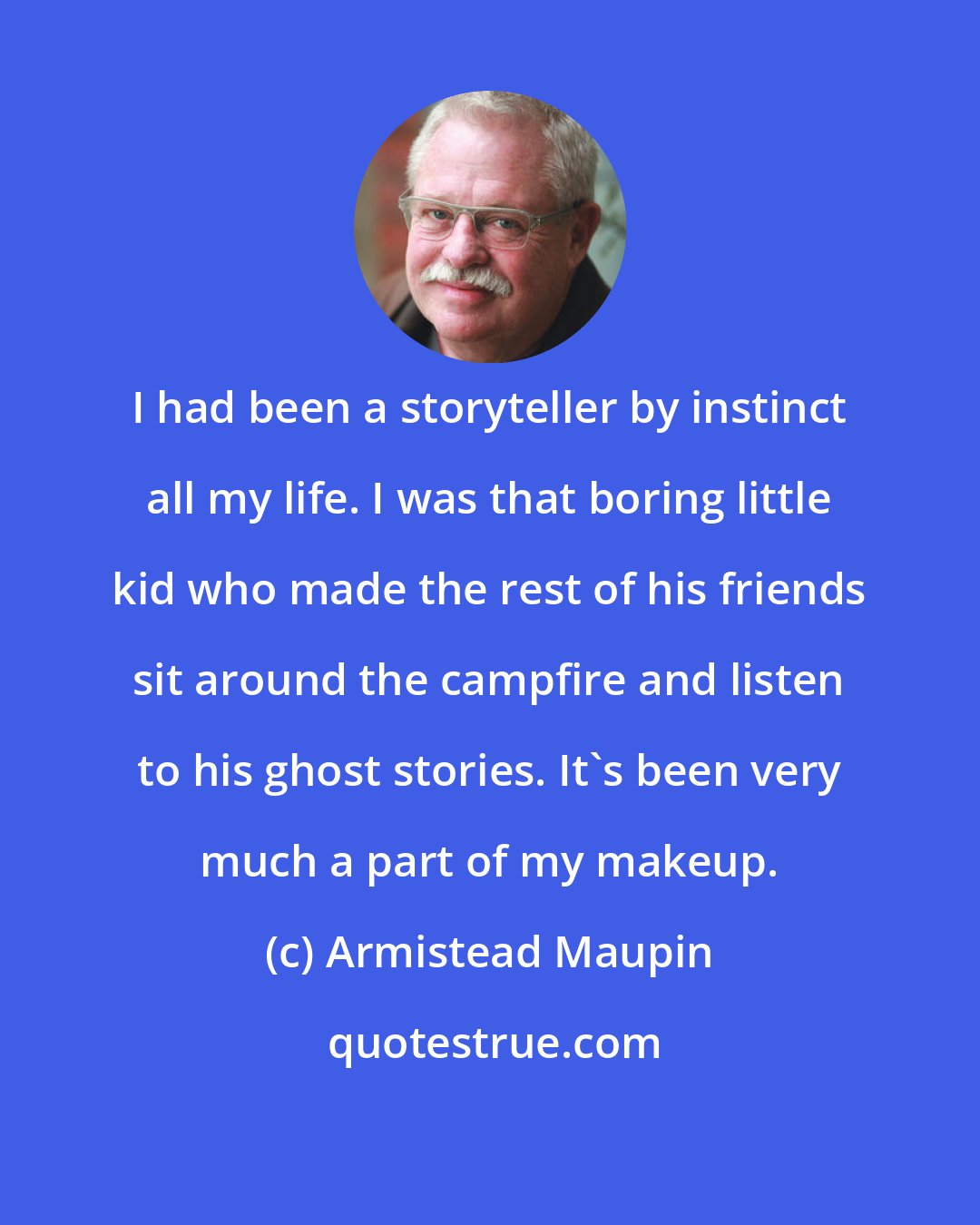 Armistead Maupin: I had been a storyteller by instinct all my life. I was that boring little kid who made the rest of his friends sit around the campfire and listen to his ghost stories. It's been very much a part of my makeup.