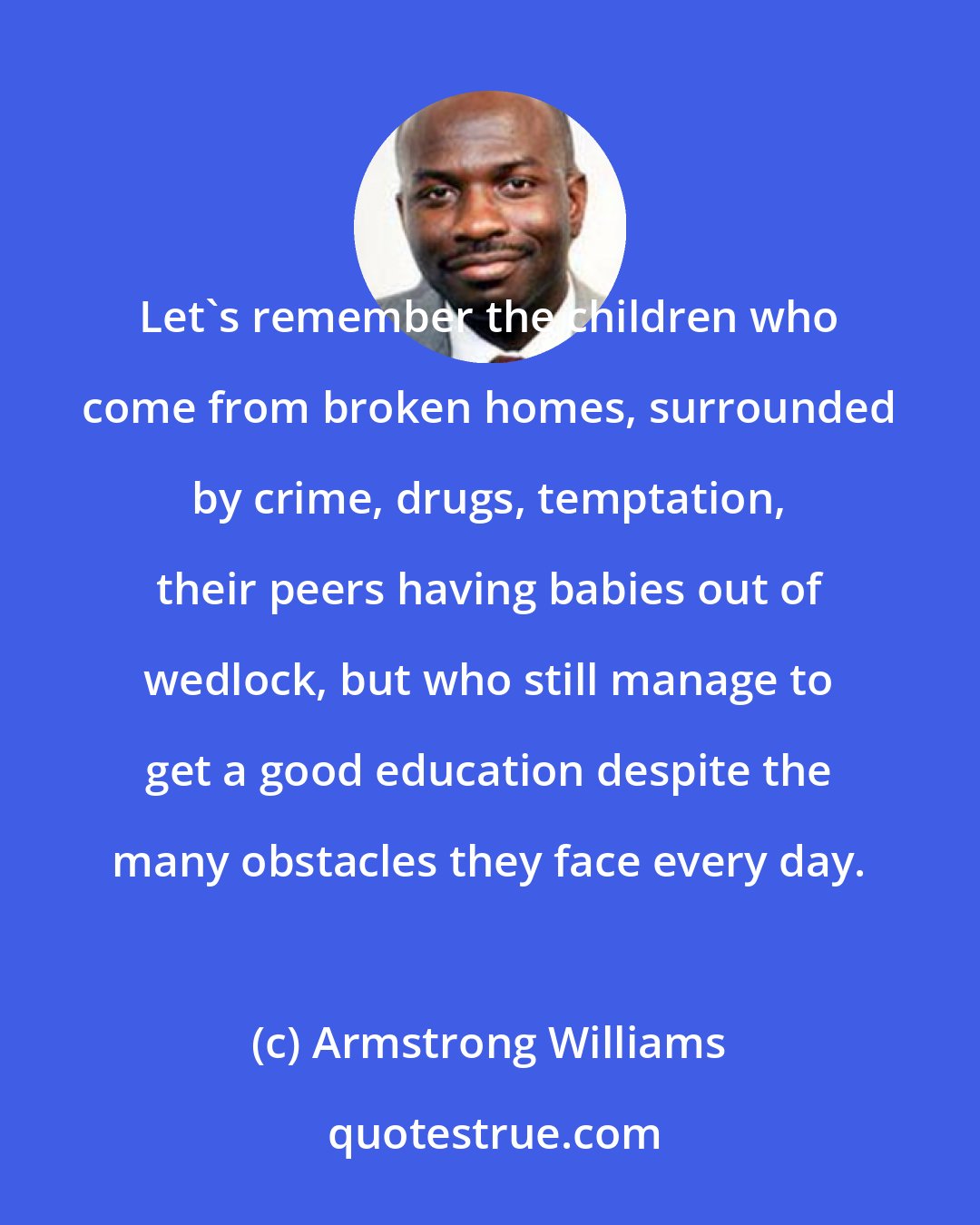 Armstrong Williams: Let's remember the children who come from broken homes, surrounded by crime, drugs, temptation, their peers having babies out of wedlock, but who still manage to get a good education despite the many obstacles they face every day.