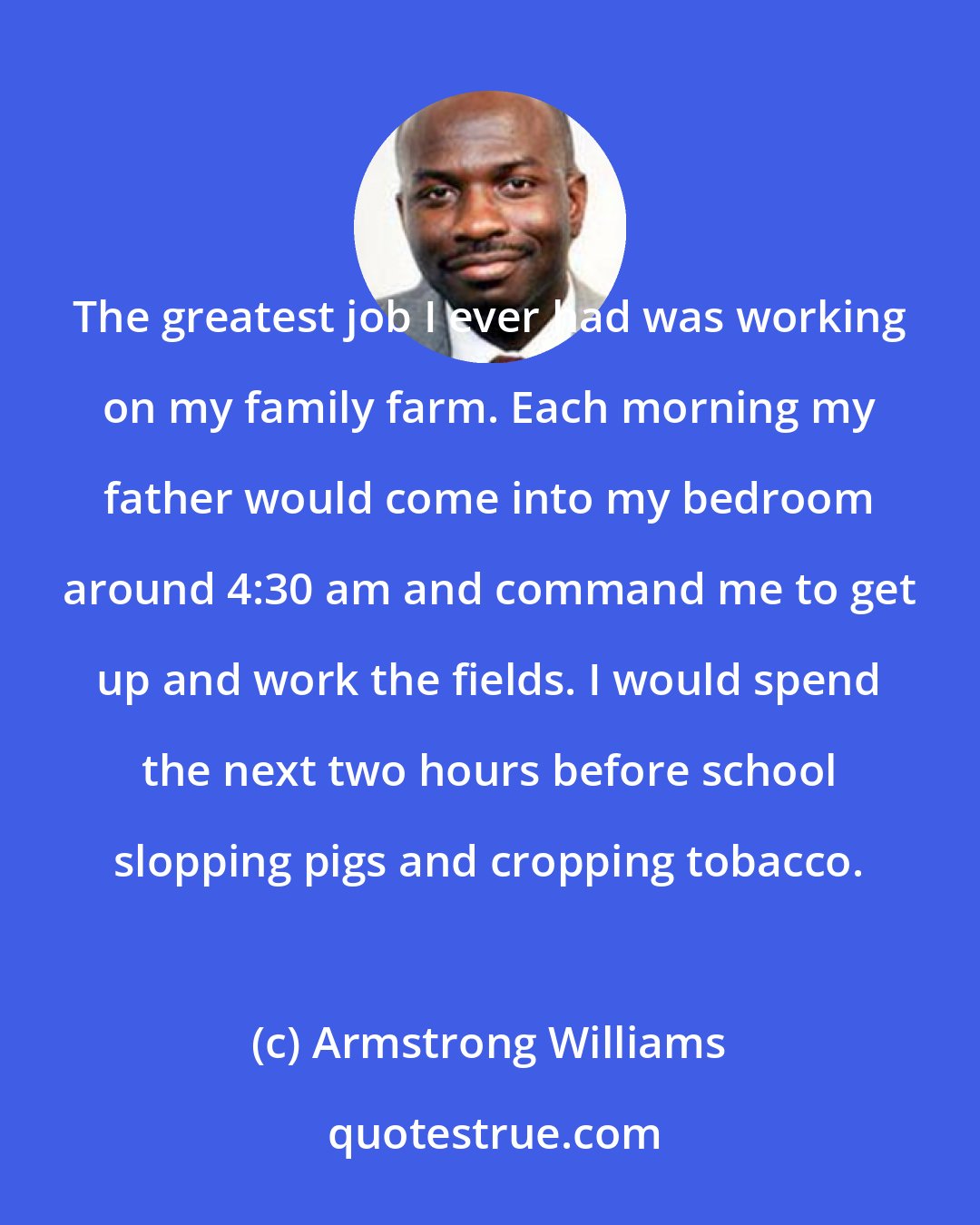 Armstrong Williams: The greatest job I ever had was working on my family farm. Each morning my father would come into my bedroom around 4:30 am and command me to get up and work the fields. I would spend the next two hours before school slopping pigs and cropping tobacco.