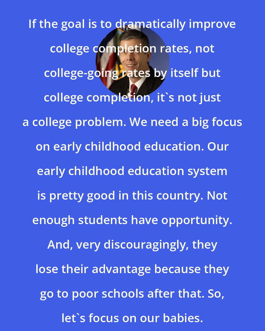 Arne Duncan: If the goal is to dramatically improve college completion rates, not college-going rates by itself but college completion, it's not just a college problem. We need a big focus on early childhood education. Our early childhood education system is pretty good in this country. Not enough students have opportunity. And, very discouragingly, they lose their advantage because they go to poor schools after that. So, let's focus on our babies.