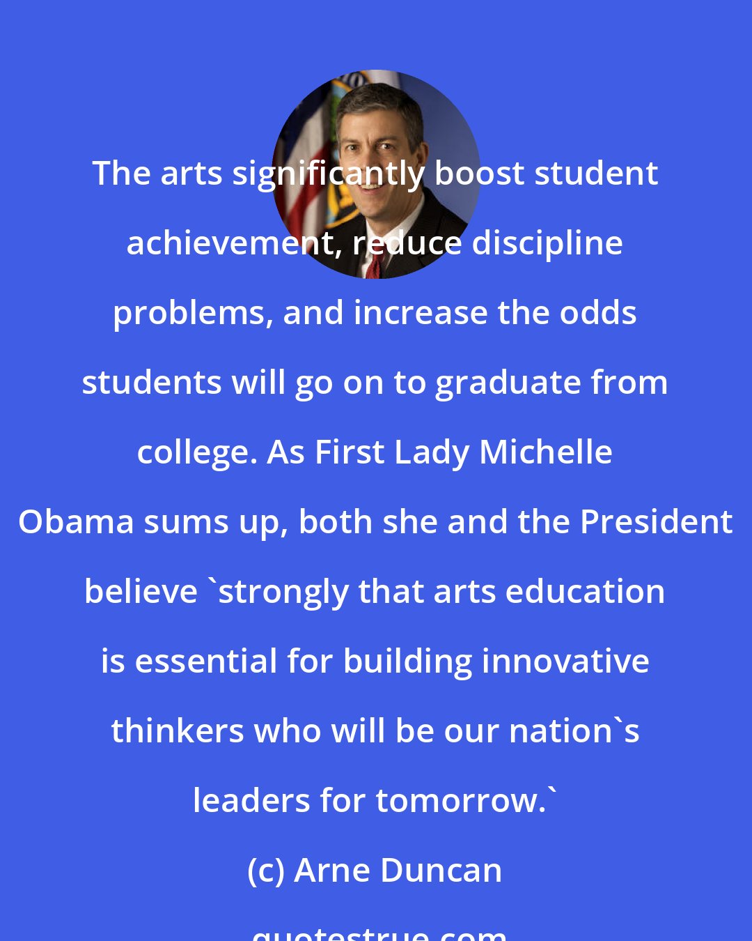 Arne Duncan: The arts significantly boost student achievement, reduce discipline problems, and increase the odds students will go on to graduate from college. As First Lady Michelle Obama sums up, both she and the President believe 'strongly that arts education is essential for building innovative thinkers who will be our nation's leaders for tomorrow.'