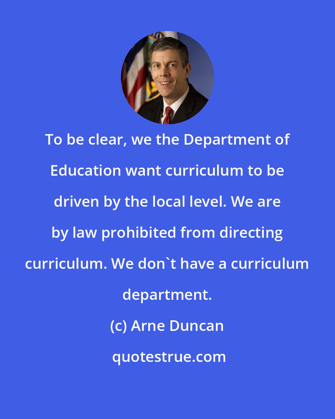 Arne Duncan: To be clear, we the Department of Education want curriculum to be driven by the local level. We are by law prohibited from directing curriculum. We don't have a curriculum department.