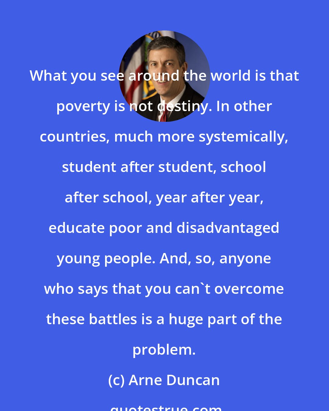 Arne Duncan: What you see around the world is that poverty is not destiny. In other countries, much more systemically, student after student, school after school, year after year, educate poor and disadvantaged young people. And, so, anyone who says that you can't overcome these battles is a huge part of the problem.