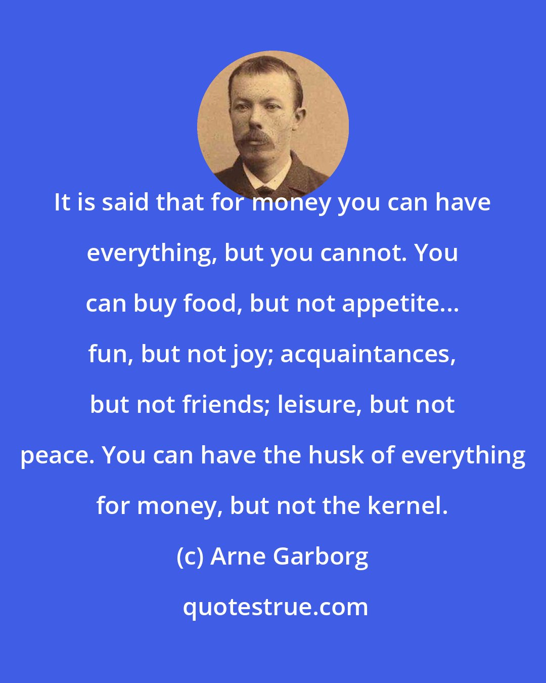 Arne Garborg: It is said that for money you can have everything, but you cannot. You can buy food, but not appetite... fun, but not joy; acquaintances, but not friends; leisure, but not peace. You can have the husk of everything for money, but not the kernel.