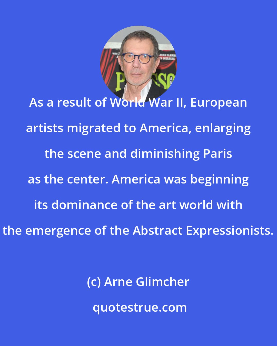 Arne Glimcher: As a result of World War II, European artists migrated to America, enlarging the scene and diminishing Paris as the center. America was beginning its dominance of the art world with the emergence of the Abstract Expressionists.