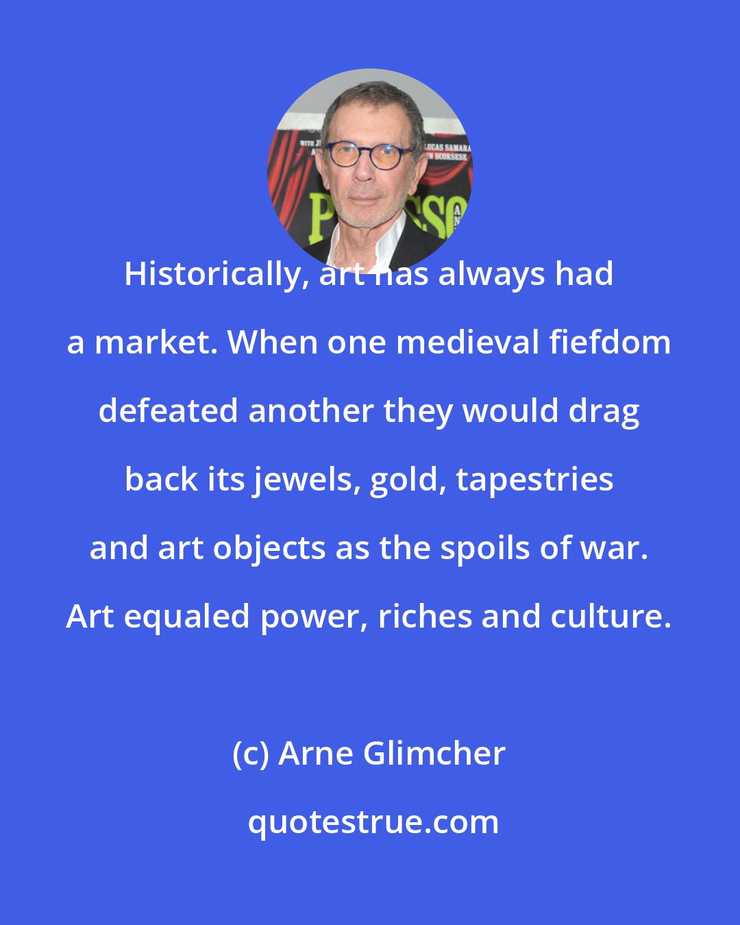 Arne Glimcher: Historically, art has always had a market. When one medieval fiefdom defeated another they would drag back its jewels, gold, tapestries and art objects as the spoils of war. Art equaled power, riches and culture.