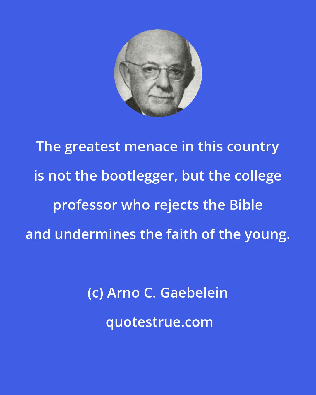 Arno C. Gaebelein: The greatest menace in this country is not the bootlegger, but the college professor who rejects the Bible and undermines the faith of the young.