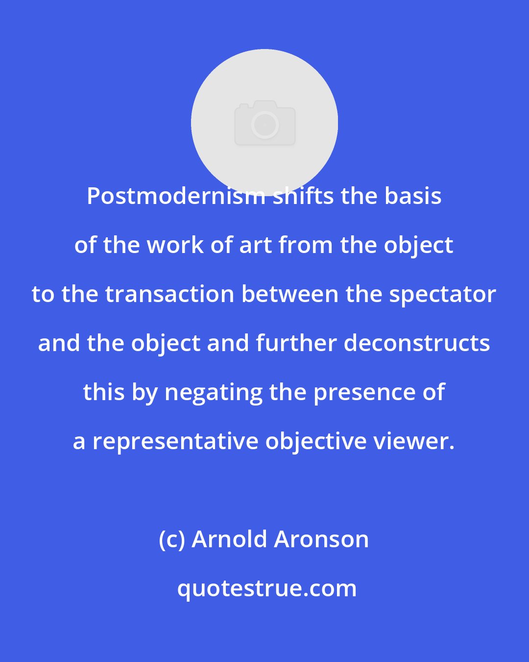 Arnold Aronson: Postmodernism shifts the basis of the work of art from the object to the transaction between the spectator and the object and further deconstructs this by negating the presence of a representative objective viewer.