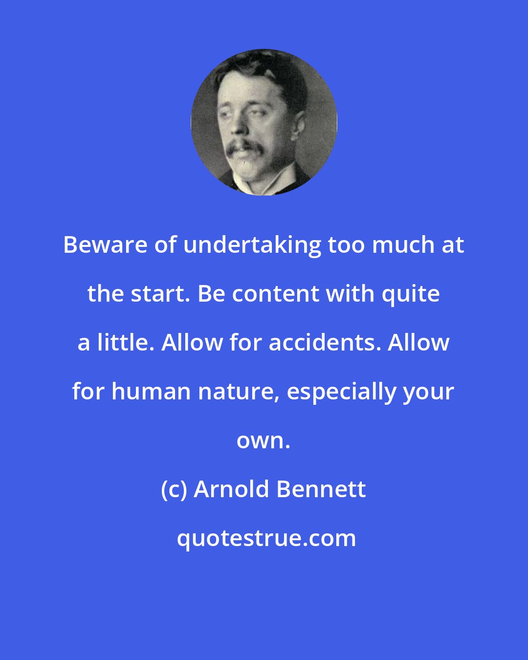 Arnold Bennett: Beware of undertaking too much at the start. Be content with quite a little. Allow for accidents. Allow for human nature, especially your own.