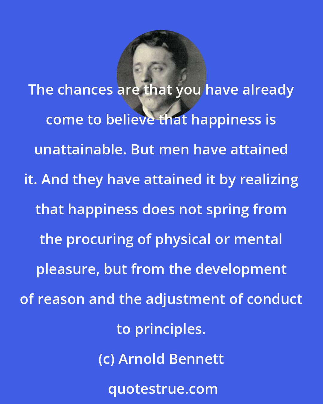 Arnold Bennett: The chances are that you have already come to believe that happiness is unattainable. But men have attained it. And they have attained it by realizing that happiness does not spring from the procuring of physical or mental pleasure, but from the development of reason and the adjustment of conduct to principles.