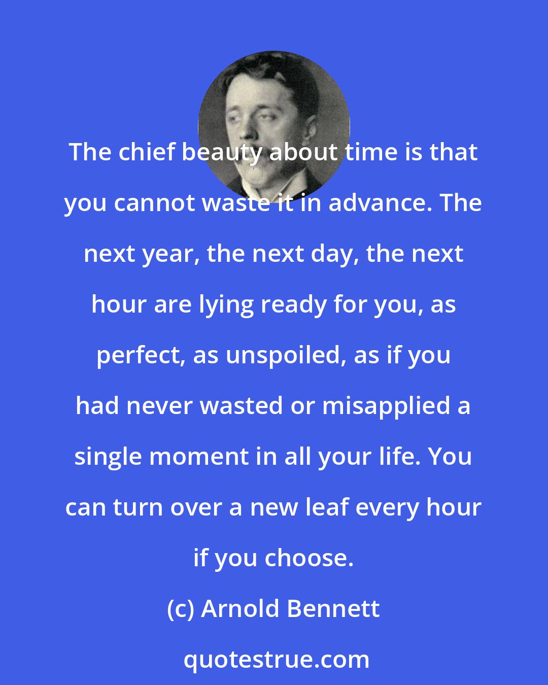 Arnold Bennett: The chief beauty about time is that you cannot waste it in advance. The next year, the next day, the next hour are lying ready for you, as perfect, as unspoiled, as if you had never wasted or misapplied a single moment in all your life. You can turn over a new leaf every hour if you choose.