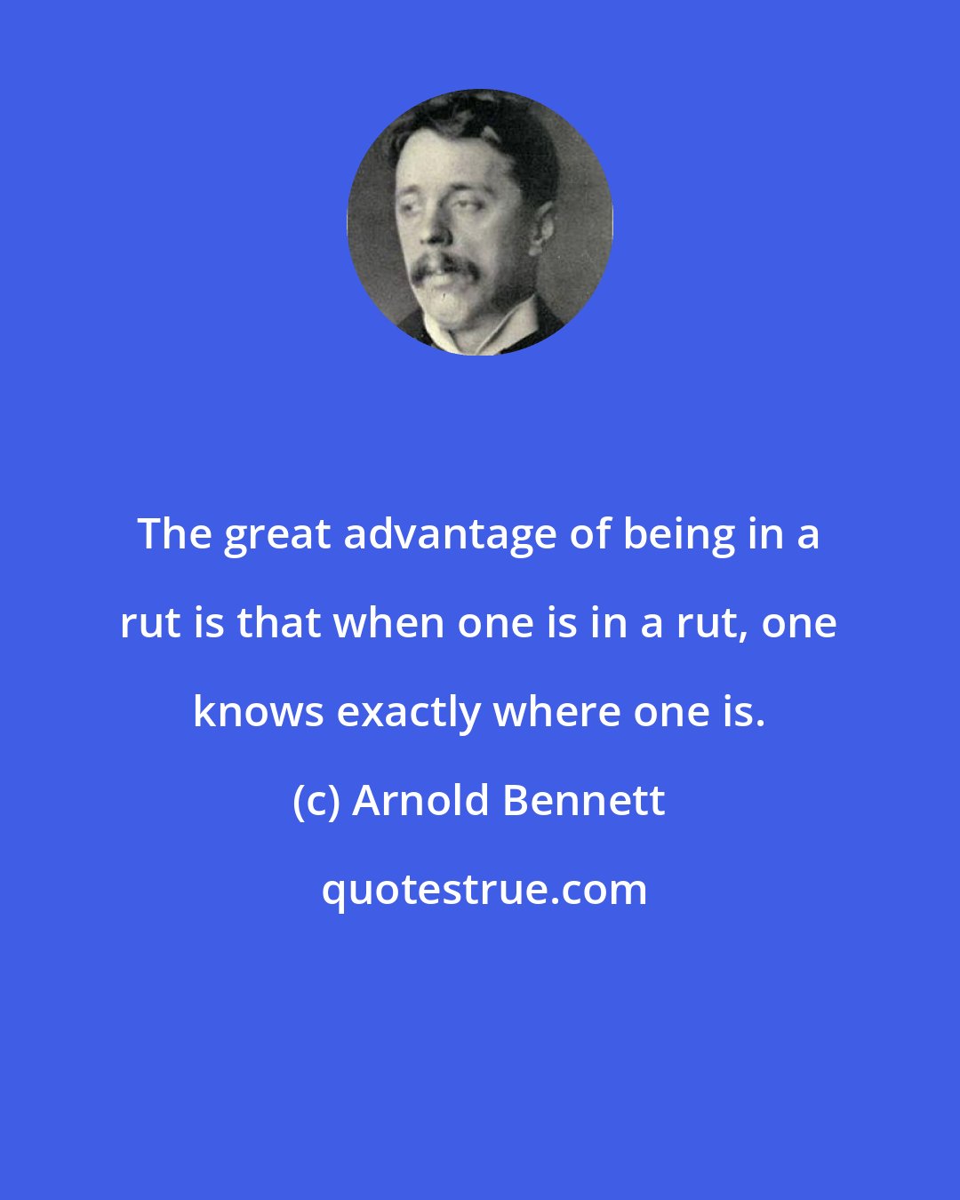 Arnold Bennett: The great advantage of being in a rut is that when one is in a rut, one knows exactly where one is.