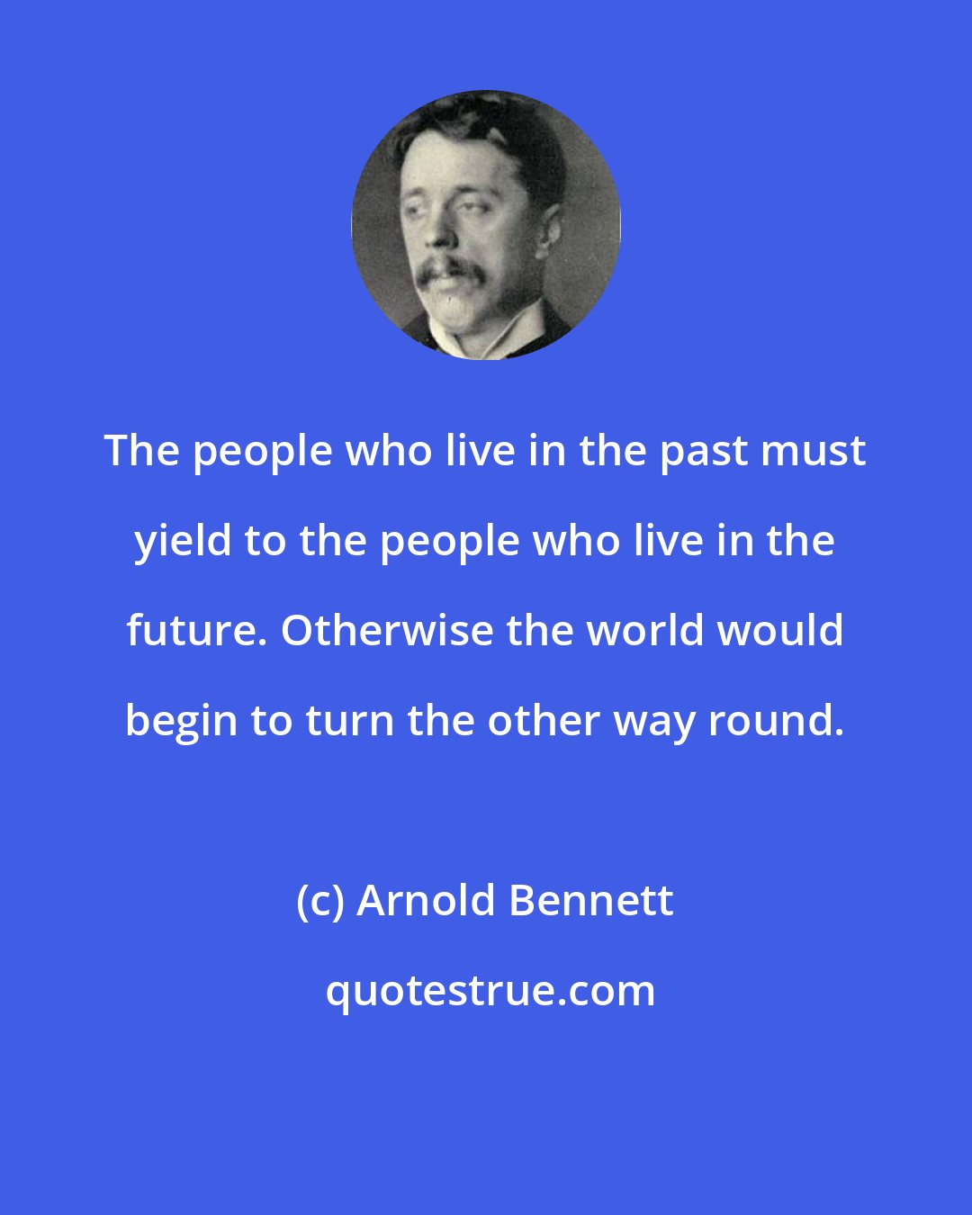 Arnold Bennett: The people who live in the past must yield to the people who live in the future. Otherwise the world would begin to turn the other way round.