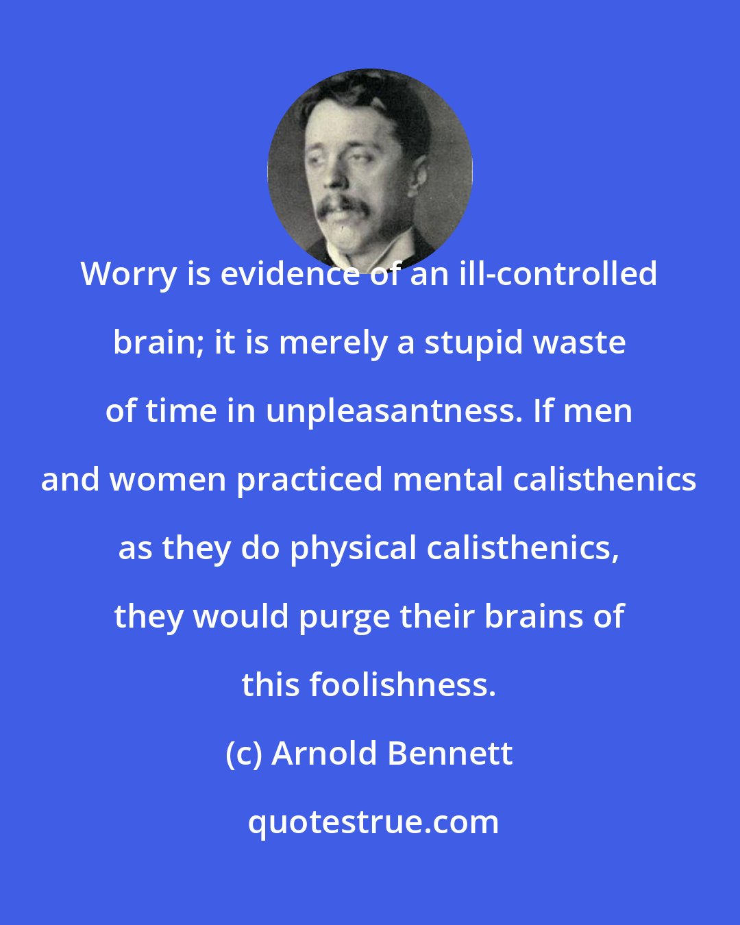 Arnold Bennett: Worry is evidence of an ill-controlled brain; it is merely a stupid waste of time in unpleasantness. If men and women practiced mental calisthenics as they do physical calisthenics, they would purge their brains of this foolishness.