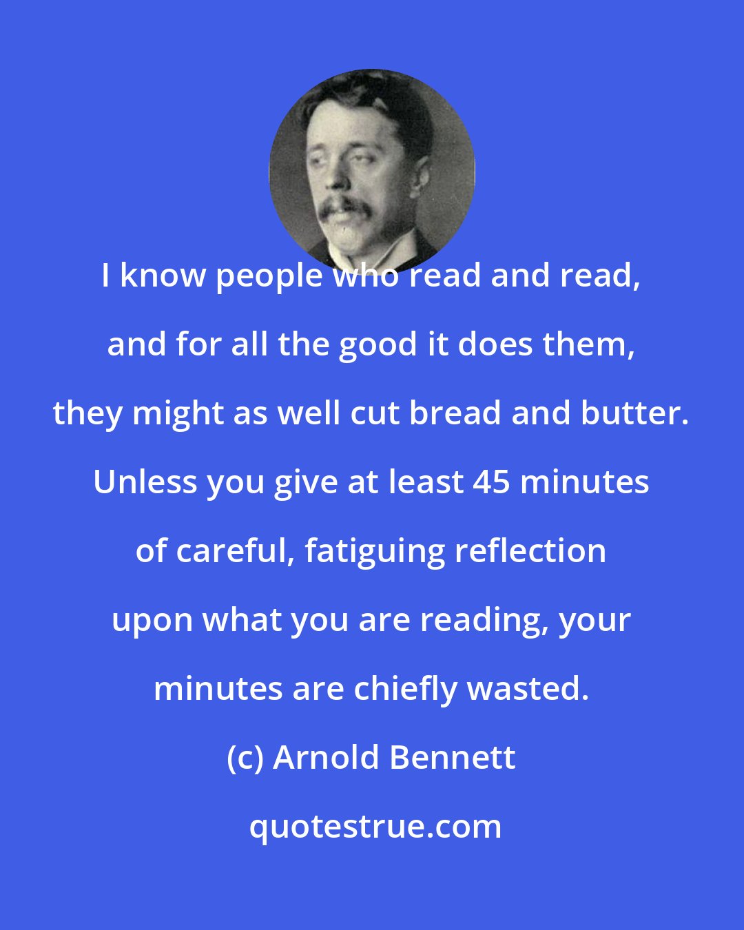 Arnold Bennett: I know people who read and read, and for all the good it does them, they might as well cut bread and butter. Unless you give at least 45 minutes of careful, fatiguing reflection upon what you are reading, your minutes are chiefly wasted.