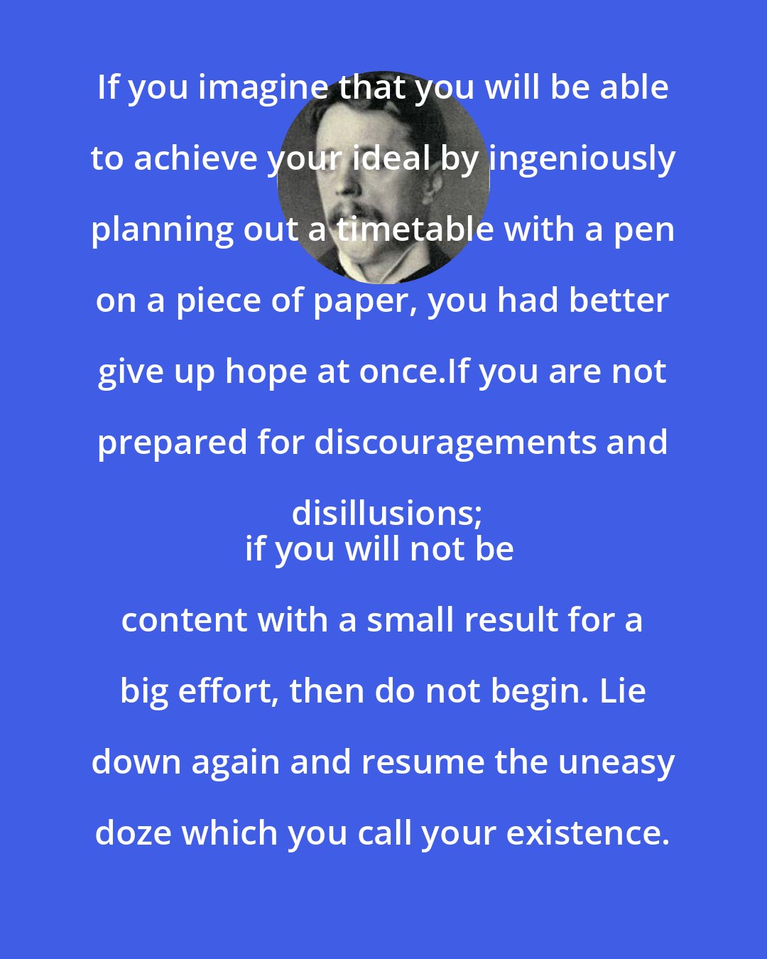 Arnold Bennett: If you imagine that you will be able to achieve your ideal by ingeniously planning out a timetable with a pen on a piece of paper, you had better give up hope at once.If you are not prepared for discouragements and disillusions;
if you will not be content with a small result for a big effort, then do not begin. Lie down again and resume the uneasy doze which you call your existence.