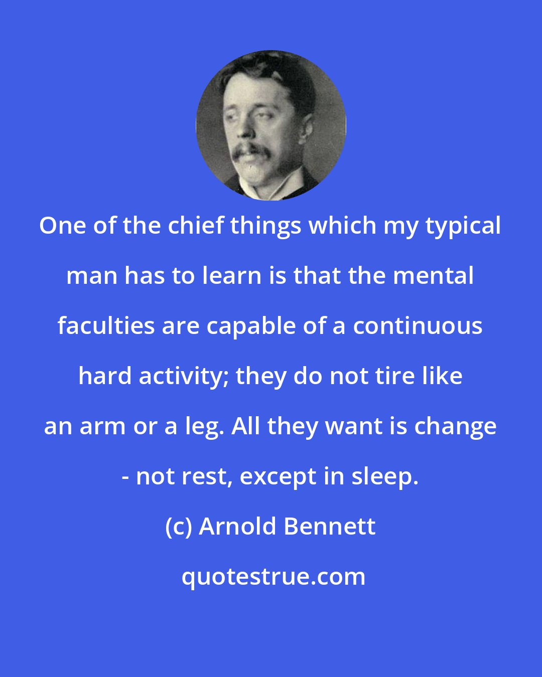 Arnold Bennett: One of the chief things which my typical man has to learn is that the mental faculties are capable of a continuous hard activity; they do not tire like an arm or a leg. All they want is change - not rest, except in sleep.