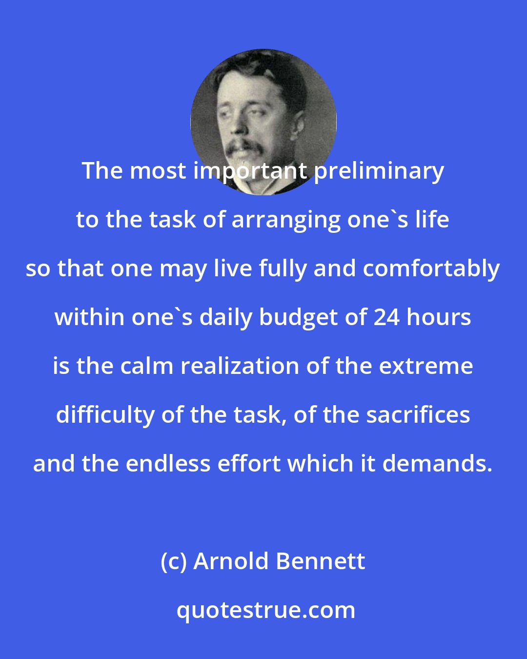 Arnold Bennett: The most important preliminary to the task of arranging one's life so that one may live fully and comfortably within one's daily budget of 24 hours is the calm realization of the extreme difficulty of the task, of the sacrifices and the endless effort which it demands.