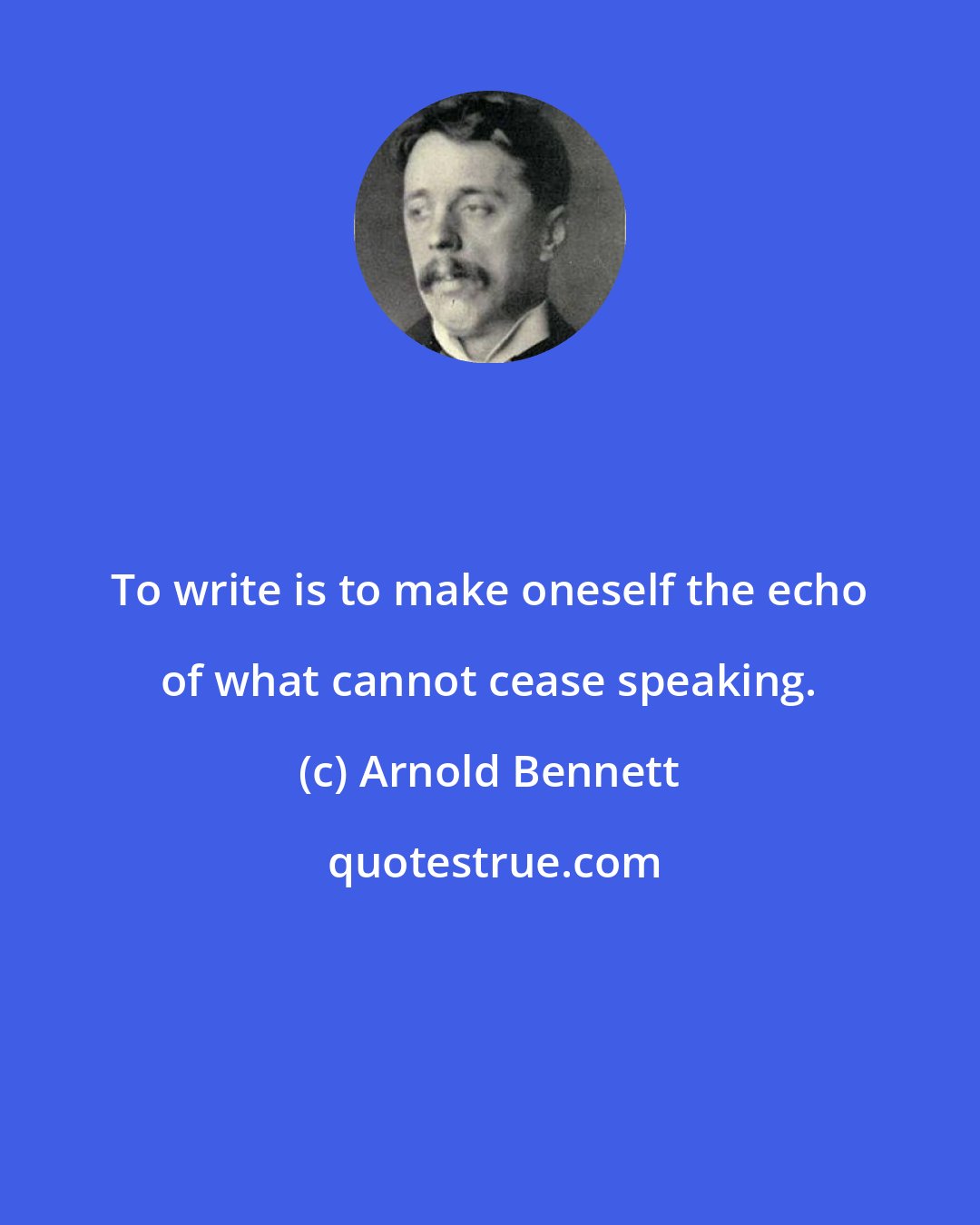 Arnold Bennett: To write is to make oneself the echo of what cannot cease speaking.