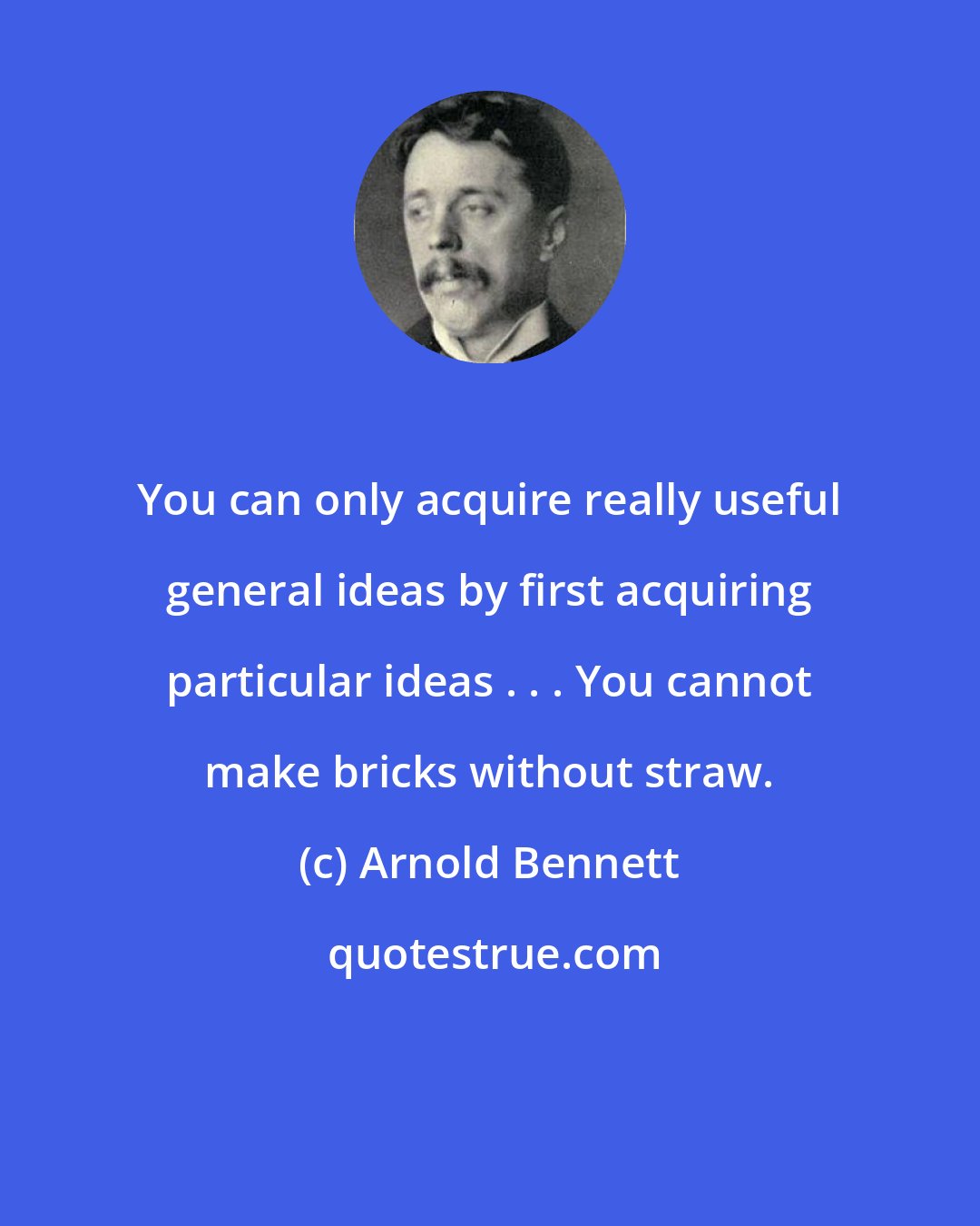 Arnold Bennett: You can only acquire really useful general ideas by first acquiring particular ideas . . . You cannot make bricks without straw.