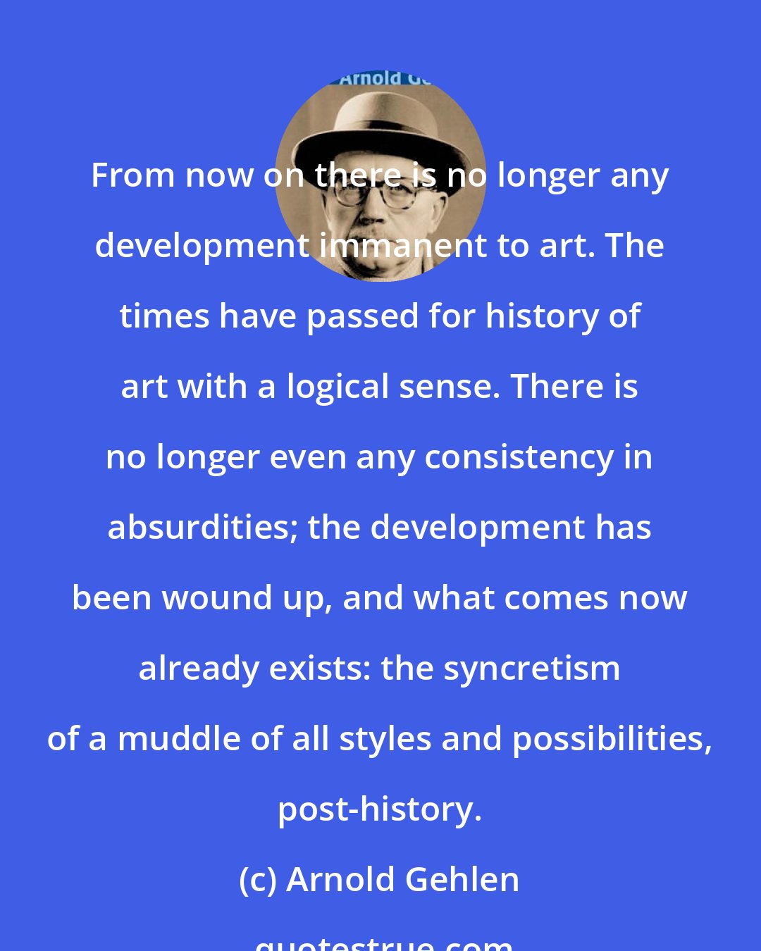 Arnold Gehlen: From now on there is no longer any development immanent to art. The times have passed for history of art with a logical sense. There is no longer even any consistency in absurdities; the development has been wound up, and what comes now already exists: the syncretism of a muddle of all styles and possibilities, post-history.