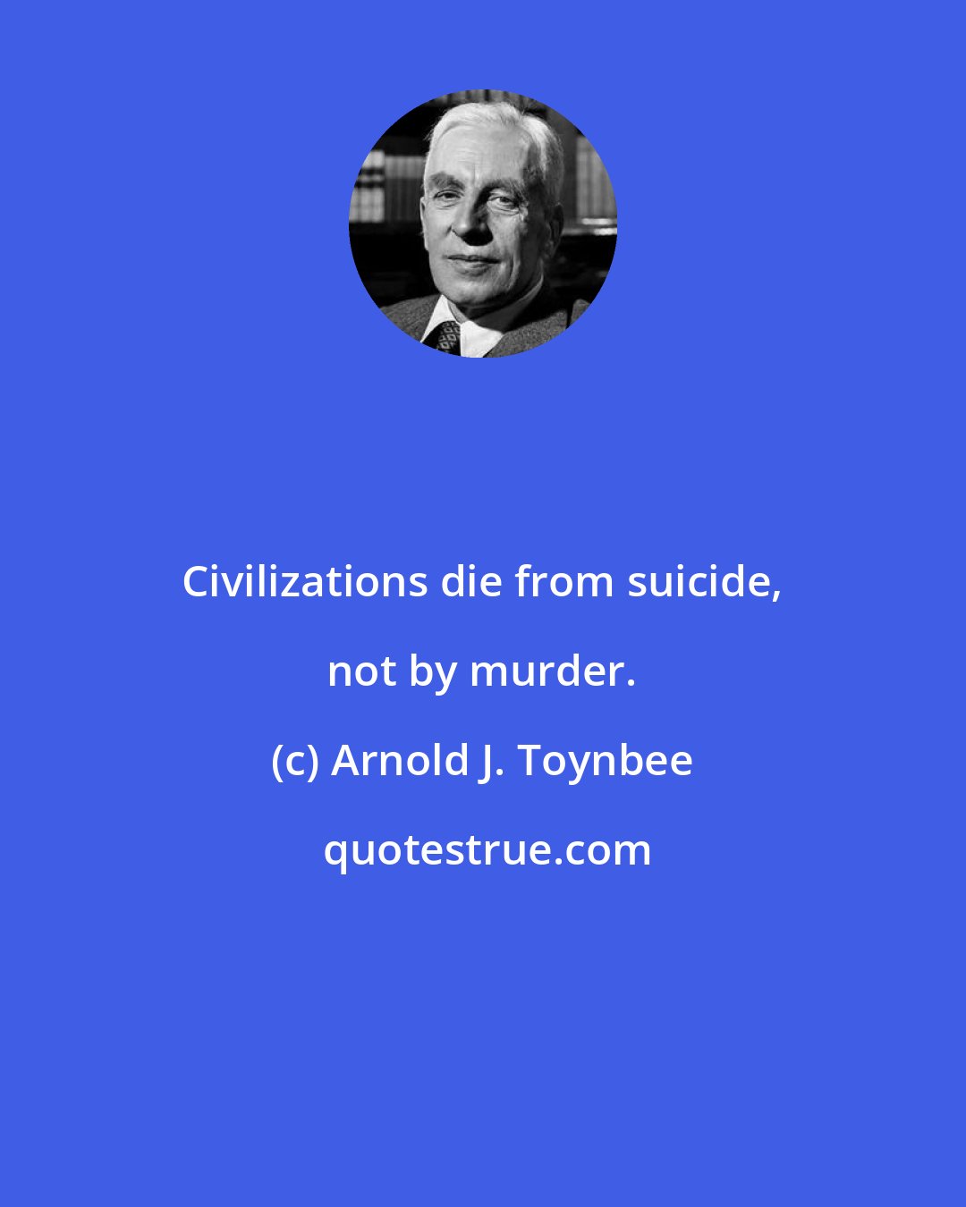 Arnold J. Toynbee: Civilizations die from suicide, not by murder.