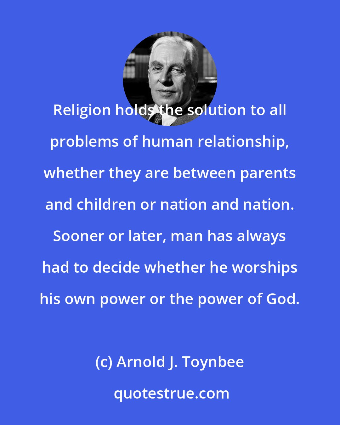 Arnold J. Toynbee: Religion holds the solution to all problems of human relationship, whether they are between parents and children or nation and nation. Sooner or later, man has always had to decide whether he worships his own power or the power of God.