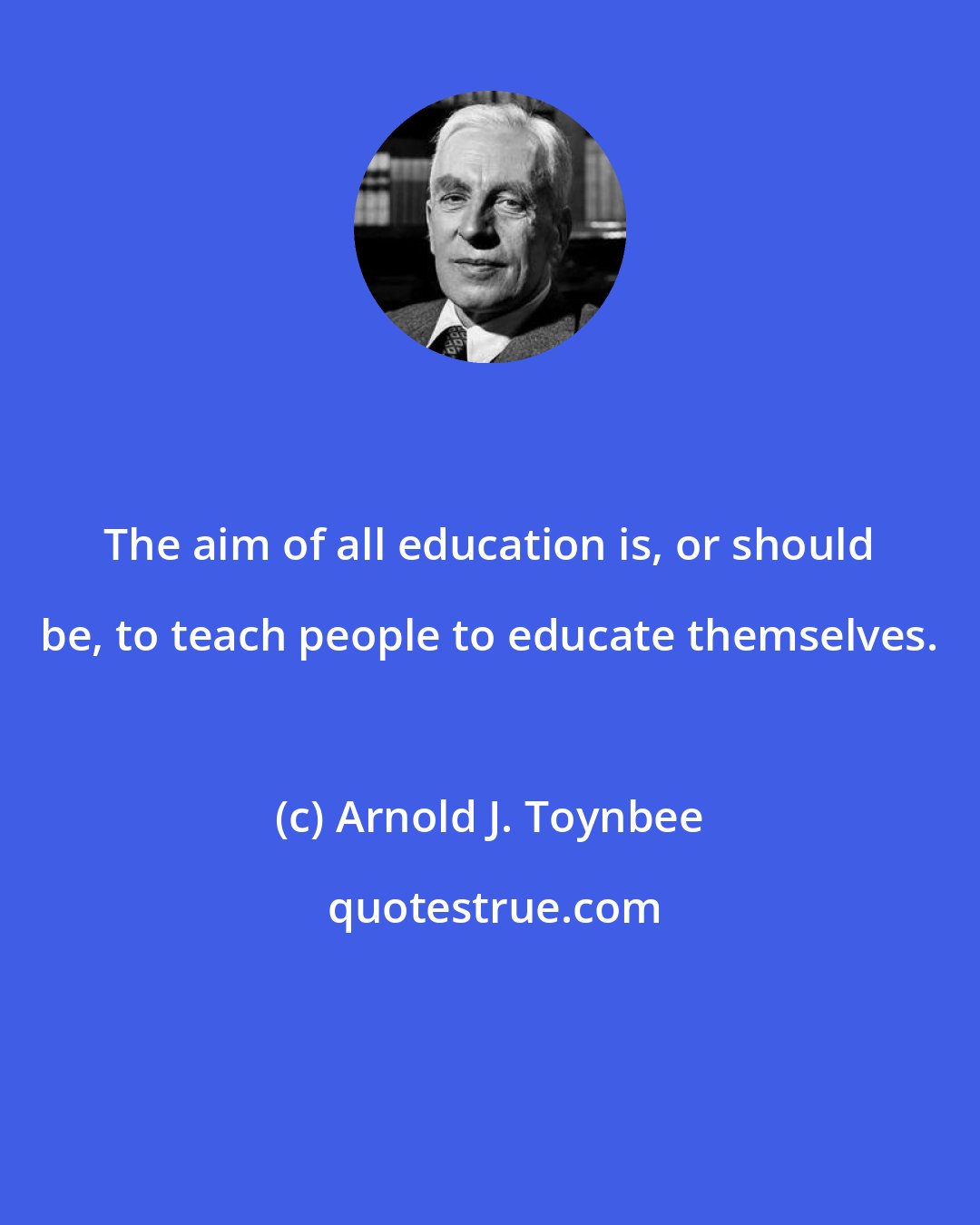 Arnold J. Toynbee: The aim of all education is, or should be, to teach people to educate themselves.