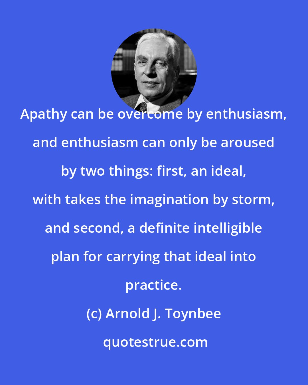 Arnold J. Toynbee: Apathy can be overcome by enthusiasm, and enthusiasm can only be aroused by two things: first, an ideal, with takes the imagination by storm, and second, a definite intelligible plan for carrying that ideal into practice.