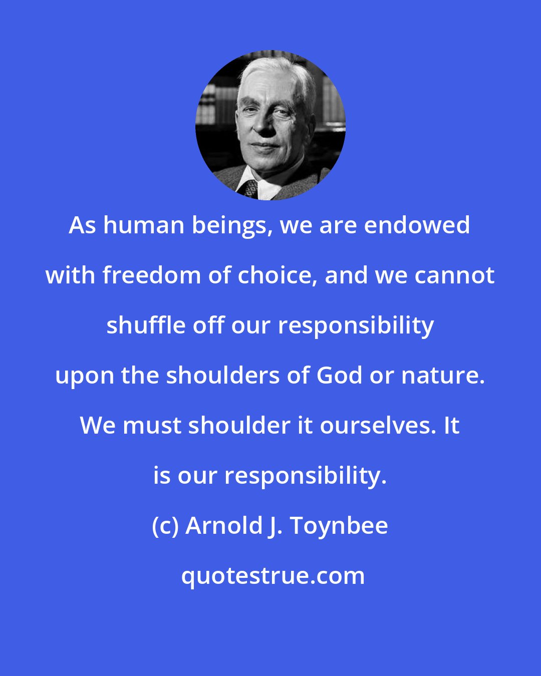 Arnold J. Toynbee: As human beings, we are endowed with freedom of choice, and we cannot shuffle off our responsibility upon the shoulders of God or nature. We must shoulder it ourselves. It is our responsibility.