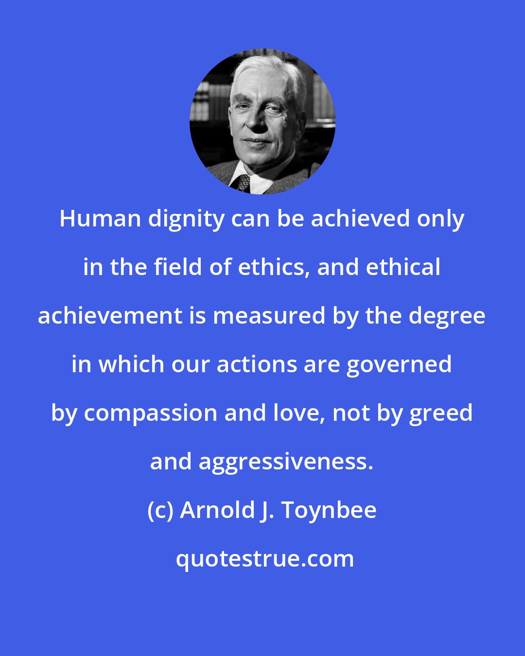 Arnold J. Toynbee: Human dignity can be achieved only in the field of ethics, and ethical achievement is measured by the degree in which our actions are governed by compassion and love, not by greed and aggressiveness.