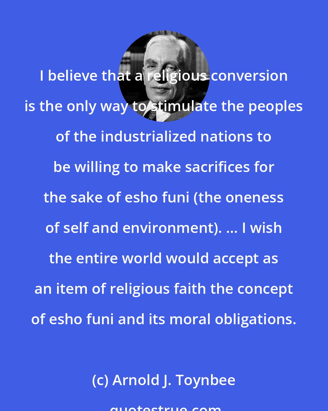 Arnold J. Toynbee: I believe that a religious conversion is the only way to stimulate the peoples of the industrialized nations to be willing to make sacrifices for the sake of esho funi (the oneness of self and environment). ... I wish the entire world would accept as an item of religious faith the concept of esho funi and its moral obligations.