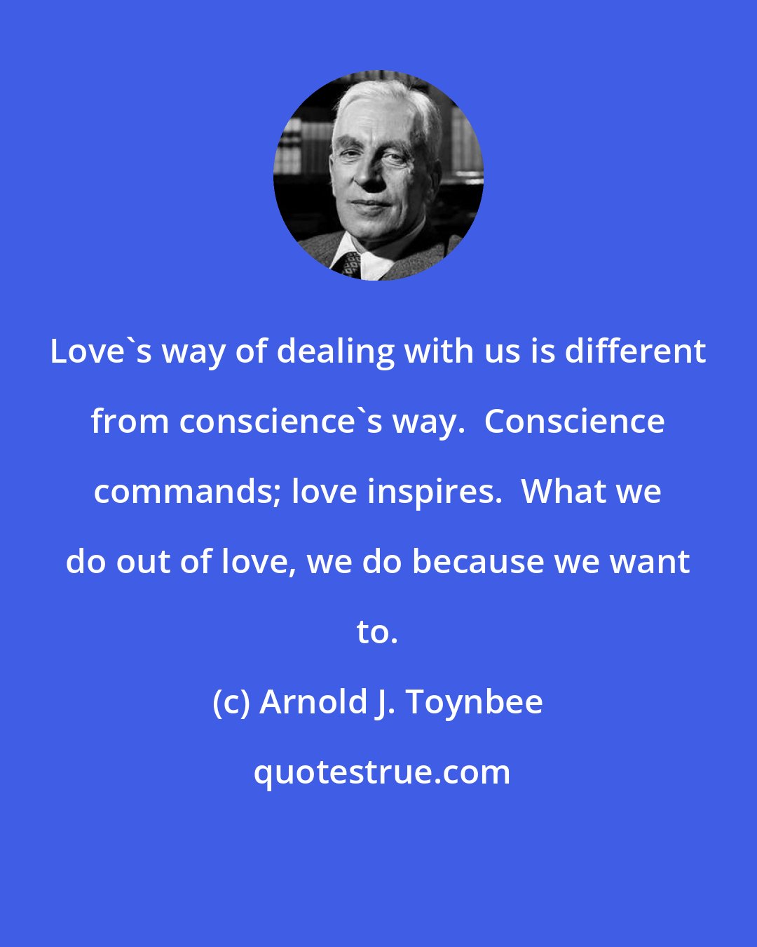 Arnold J. Toynbee: Love's way of dealing with us is different from conscience's way.  Conscience commands; love inspires.  What we do out of love, we do because we want to.