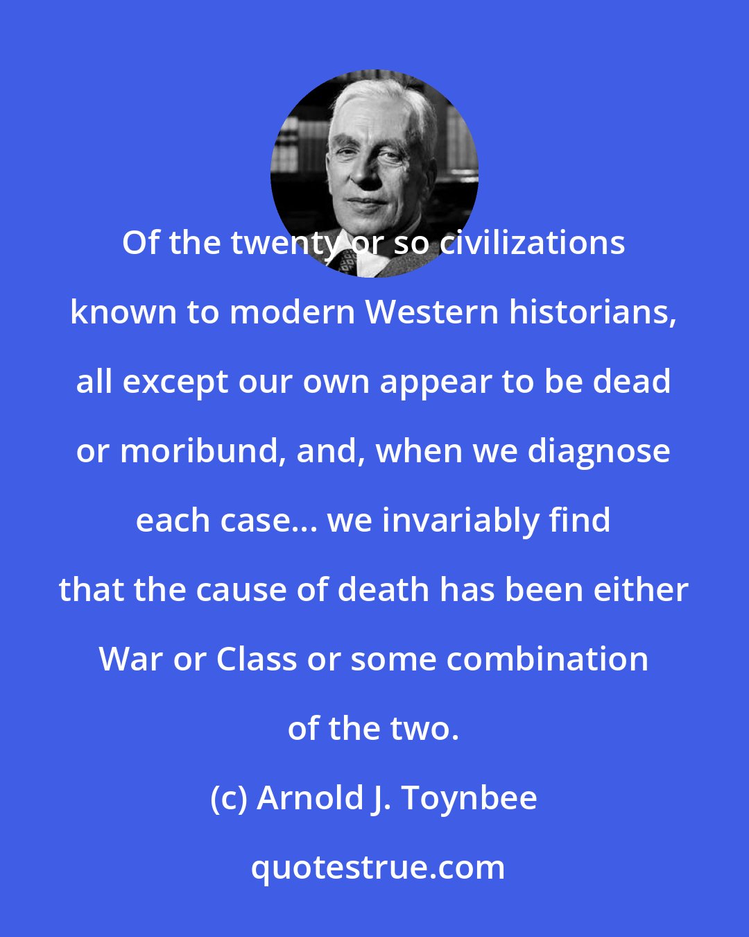 Arnold J. Toynbee: Of the twenty or so civilizations known to modern Western historians, all except our own appear to be dead or moribund, and, when we diagnose each case... we invariably find that the cause of death has been either War or Class or some combination of the two.