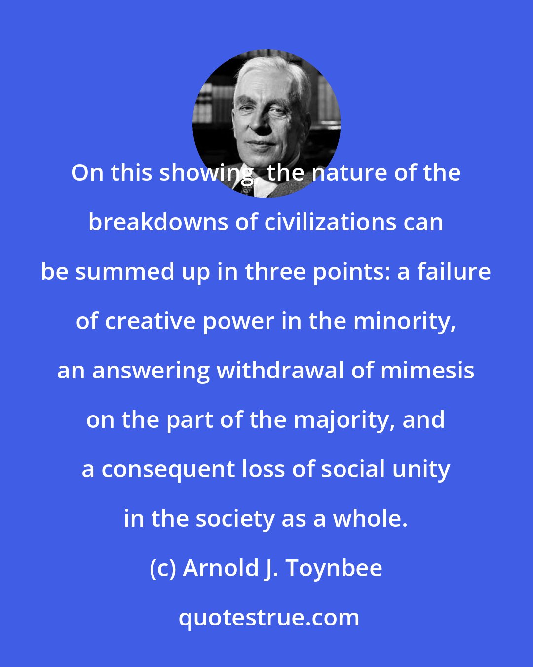 Arnold J. Toynbee: On this showing, the nature of the breakdowns of civilizations can be summed up in three points: a failure of creative power in the minority, an answering withdrawal of mimesis on the part of the majority, and a consequent loss of social unity in the society as a whole.