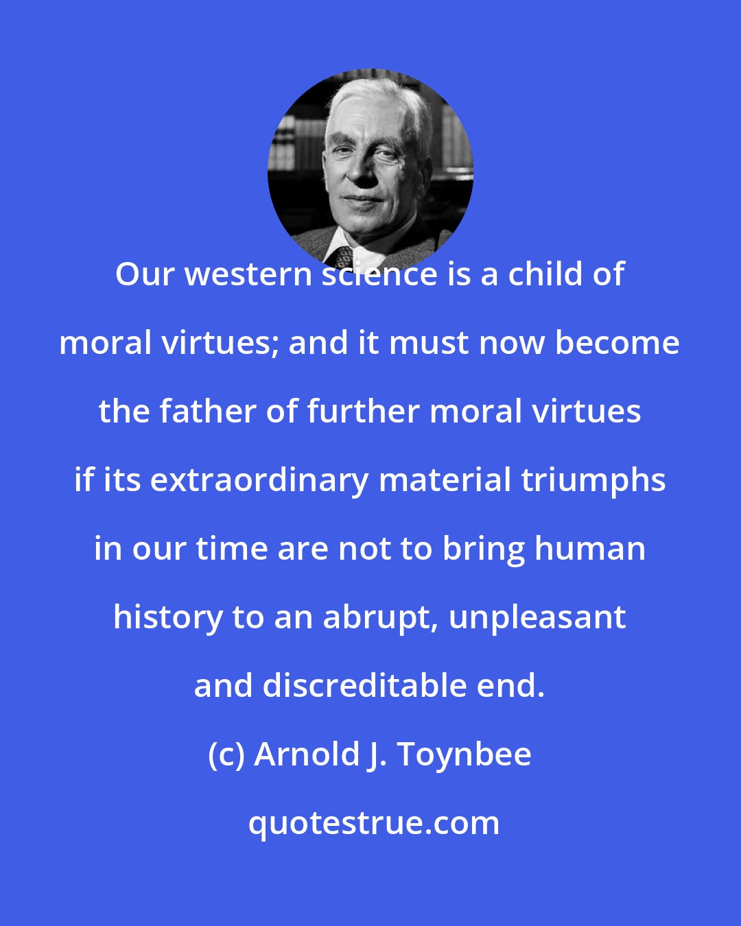 Arnold J. Toynbee: Our western science is a child of moral virtues; and it must now become the father of further moral virtues if its extraordinary material triumphs in our time are not to bring human history to an abrupt, unpleasant and discreditable end.