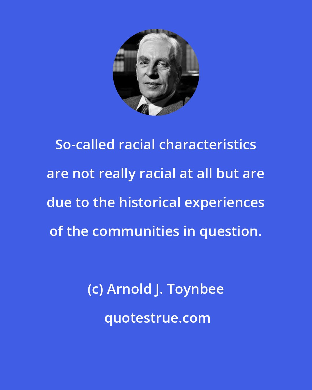 Arnold J. Toynbee: So-called racial characteristics are not really racial at all but are due to the historical experiences of the communities in question.