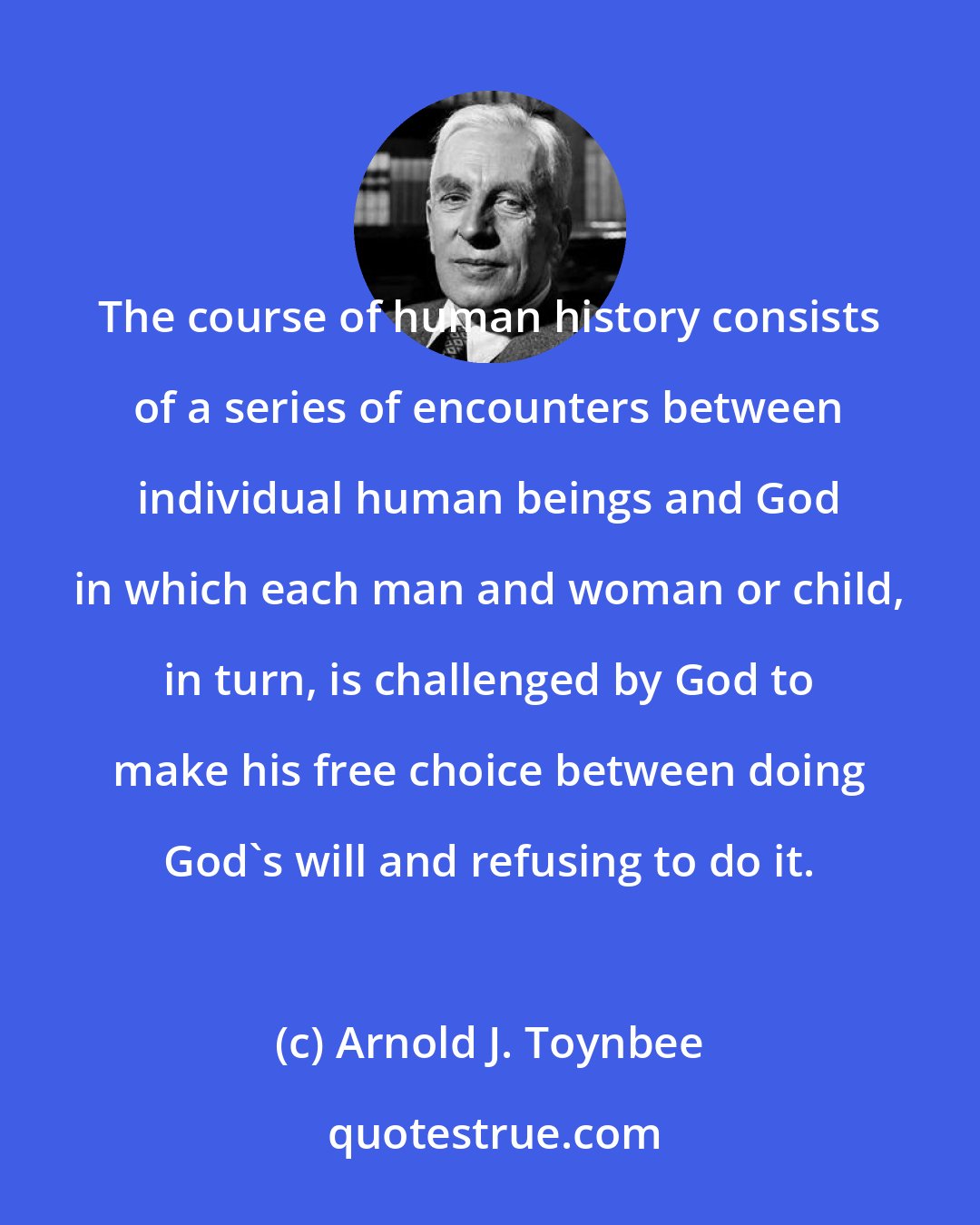 Arnold J. Toynbee: The course of human history consists of a series of encounters between individual human beings and God in which each man and woman or child, in turn, is challenged by God to make his free choice between doing God's will and refusing to do it.