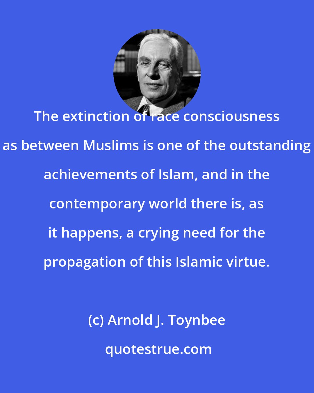 Arnold J. Toynbee: The extinction of race consciousness as between Muslims is one of the outstanding achievements of Islam, and in the contemporary world there is, as it happens, a crying need for the propagation of this Islamic virtue.