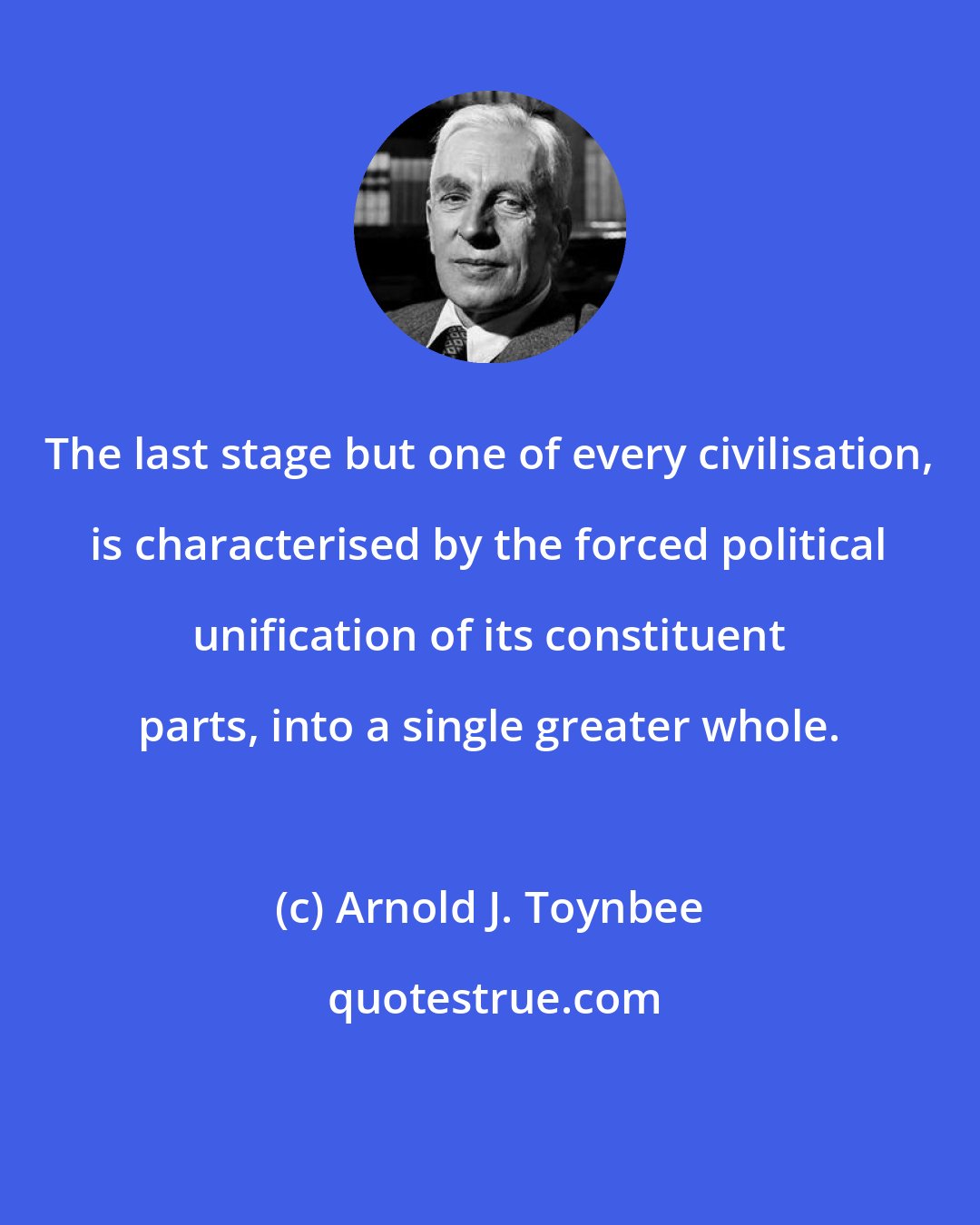 Arnold J. Toynbee: The last stage but one of every civilisation, is characterised by the forced political unification of its constituent parts, into a single greater whole.