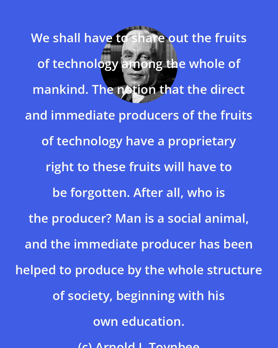 Arnold J. Toynbee: We shall have to share out the fruits of technology among the whole of mankind. The notion that the direct and immediate producers of the fruits of technology have a proprietary right to these fruits will have to be forgotten. After all, who is the producer? Man is a social animal, and the immediate producer has been helped to produce by the whole structure of society, beginning with his own education.